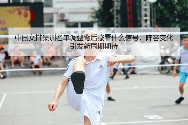 中国女排集训名单调整背后藏着什么信号，阵容变化引发新周期期待